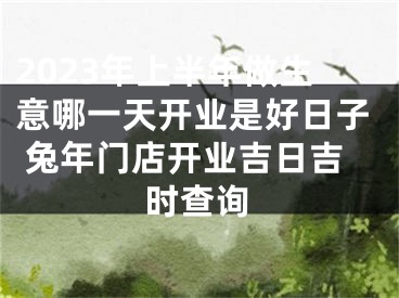 2023年上半年做生意哪一天开业是好日子 兔年门店开业吉日吉时查询