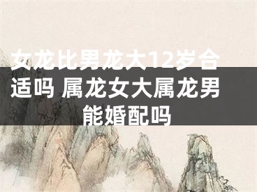 女龙比男龙大12岁合适吗 属龙女大属龙男能婚配吗