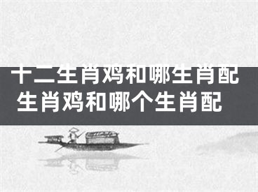 十二生肖鸡和哪生肖配 生肖鸡和哪个生肖配