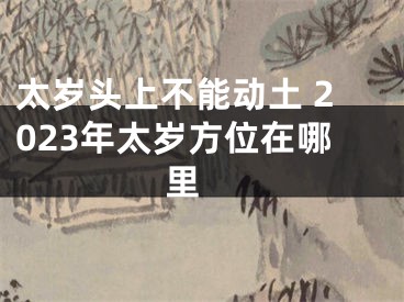太岁头上不能动土 2023年太岁方位在哪里 