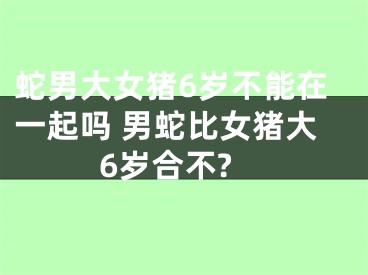 蛇男大女猪6岁不能在一起吗 男蛇比女猪大6岁合不?