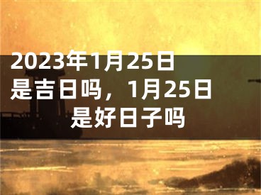 2023年1月25日是吉日吗，1月25日是好日子吗