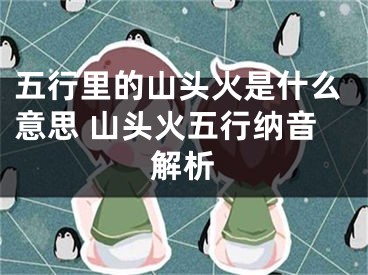 五行里的山头火是什么意思 山头火五行纳音解析