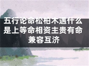 五行论命松柏木遇什么是上等命相资主贵有命兼容互济