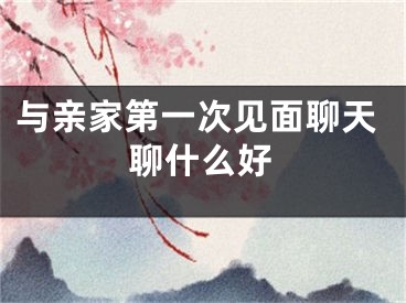 与亲家第一次见面聊天聊什么好