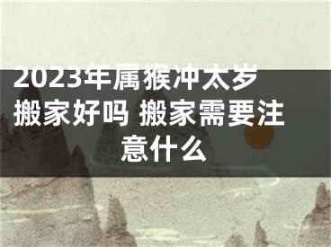 2023年属猴冲太岁搬家好吗 搬家需要注意什么