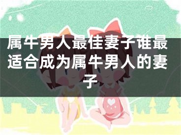 属牛男人最佳妻子谁最适合成为属牛男人的妻子