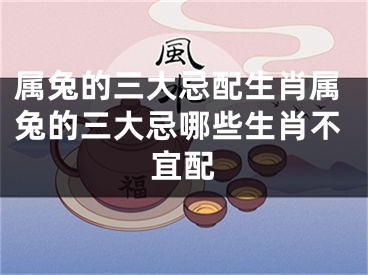 属兔的三大忌配生肖属兔的三大忌哪些生肖不宜配