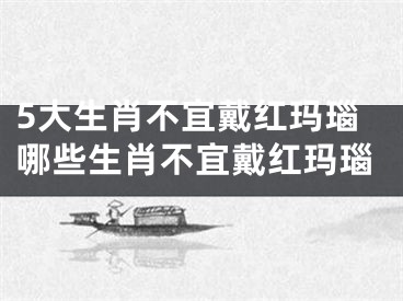 5大生肖不宜戴红玛瑙哪些生肖不宜戴红玛瑙