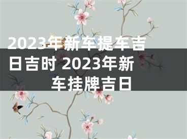 2023年新车提车吉日吉时 2023年新车挂牌吉日