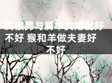 属猴男与属羊女婚配好不好 猴和羊做夫妻好不好