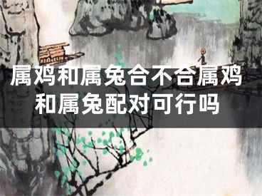 属鸡和属兔合不合属鸡和属兔配对可行吗