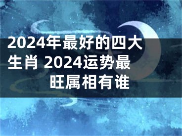 2024年最好的四大生肖 2024运势最旺属相有谁