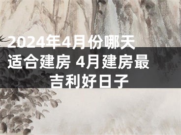 2024年4月份哪天适合建房 4月建房最吉利好日子