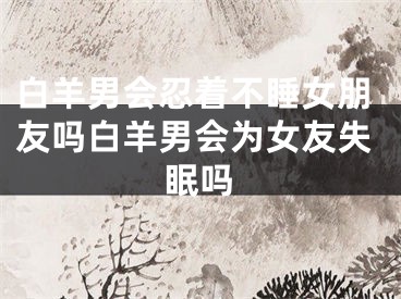 白羊男会忍着不睡女朋友吗白羊男会为女友失眠吗