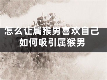 怎么让属猴男喜欢自己如何吸引属猴男