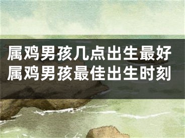 属鸡男孩几点出生最好属鸡男孩最佳出生时刻