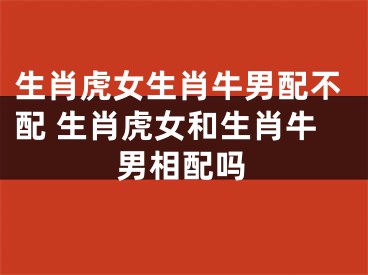 生肖虎女生肖牛男配不配 生肖虎女和生肖牛男相配吗