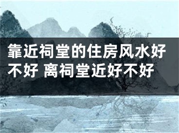 靠近祠堂的住房风水好不好 离祠堂近好不好