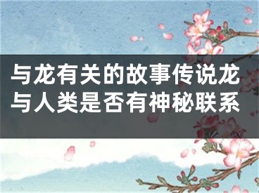 与龙有关的故事传说龙与人类是否有神秘联系