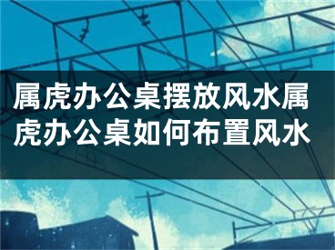 属虎办公桌摆放风水属虎办公桌如何布置风水