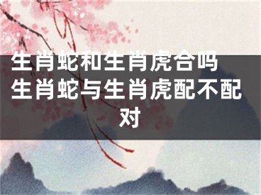 生肖蛇和生肖虎合吗 生肖蛇与生肖虎配不配对