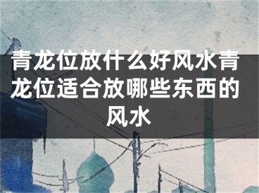 青龙位放什么好风水青龙位适合放哪些东西的风水