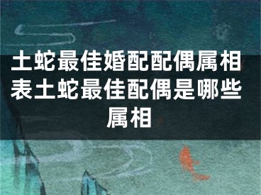 土蛇最佳婚配配偶属相表土蛇最佳配偶是哪些属相