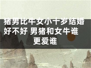 猪男比牛女小十岁结婚好不好 男猪和女牛谁更爱谁