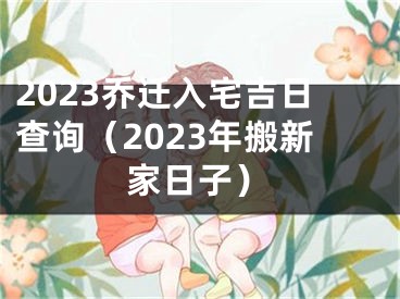 2023乔迁入宅吉日查询（2023年搬新家日子）