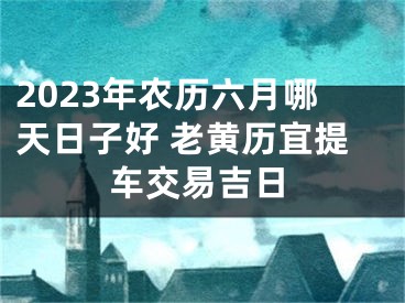 2023年农历六月哪天日子好 老黄历宜提车交易吉日