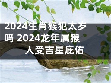 2024生肖猴犯太岁吗 2024龙年属猴人受吉星庇佑