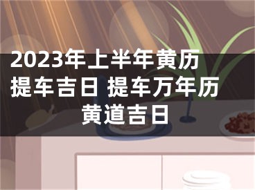 2023年上半年黄历提车吉日 提车万年历黄道吉日