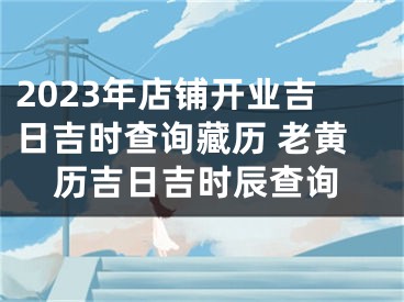 2023年店铺开业吉日吉时查询藏历 老黄历吉日吉时辰查询