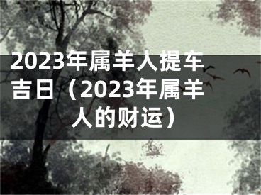 2023年属羊人提车吉日（2023年属羊人的财运）