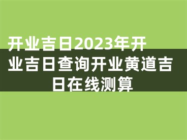 开业吉日2023年开业吉日查询开业黄道吉日在线测算