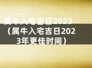 属牛入宅吉日2023（属牛入宅吉日2023年更佳时间）