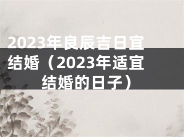 2023年良辰吉日宜结婚（2023年适宜结婚的日子）