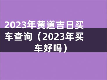 2023年黄道吉日买车查询（2023年买车好吗）