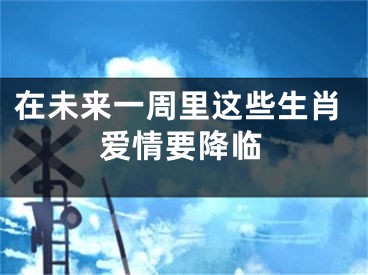 在未来一周里这些生肖爱情要降临