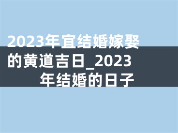 2023年宜结婚嫁娶的黄道吉日_2023年结婚的日子