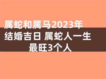 属蛇和属马2023年结婚吉日 属蛇人一生最旺3个人