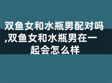 双鱼女和水瓶男配对吗,双鱼女和水瓶男在一起会怎么样