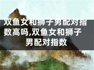 双鱼女和狮子男配对指数高吗,双鱼女和狮子男配对指数