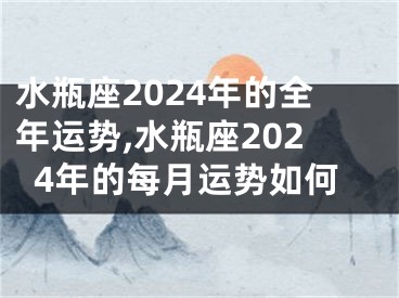 水瓶座2024年的全年运势,水瓶座2024年的每月运势如何