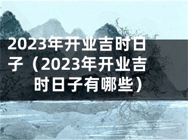 2023年开业吉时日子（2023年开业吉时日子有哪些）