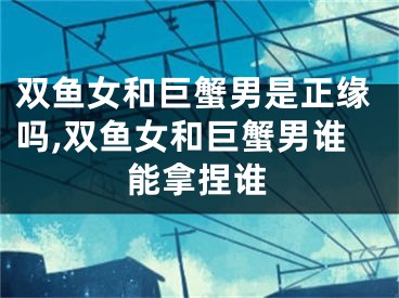 双鱼女和巨蟹男是正缘吗,双鱼女和巨蟹男谁能拿捏谁
