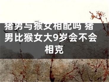 猪男与猴女相配吗 猪男比猴女大9岁会不会相克