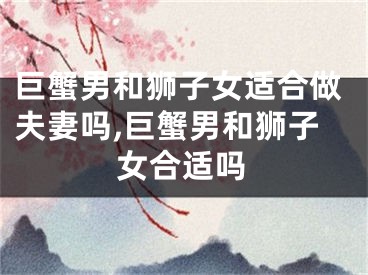 巨蟹男和狮子女适合做夫妻吗,巨蟹男和狮子女合适吗