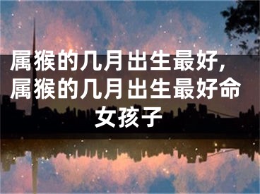 属猴的几月出生最好,属猴的几月出生最好命女孩子